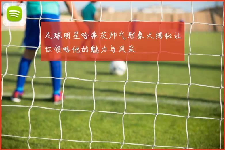 足球明星哈弗茨帅气形象大揭秘让你领略他的魅力与风采