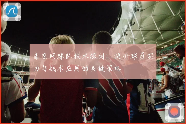 南京网球队技术探讨：提升球员实力与战术应用的关键策略