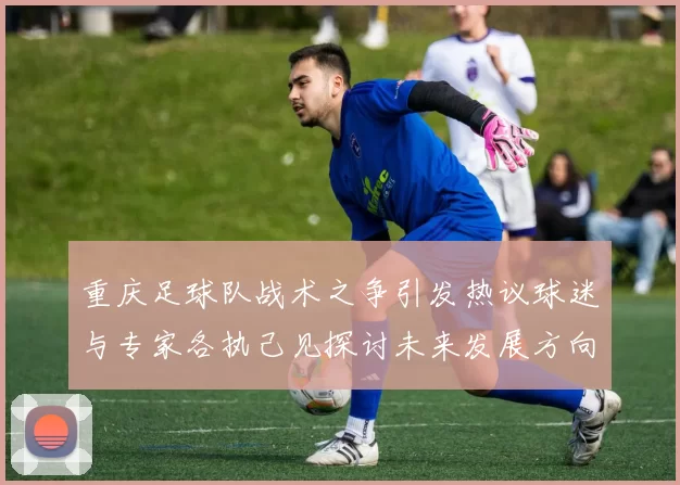重庆足球队战术之争引发热议球迷与专家各执己见探讨未来发展方向