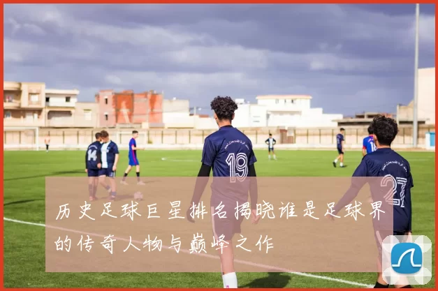 历史足球巨星排名揭晓谁是足球界的传奇人物与巅峰之作