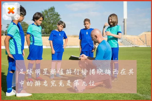 足球明星颜值排行榜揭晓梅西在其中的排名究竟是第几位