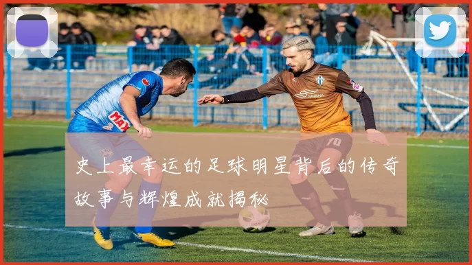 史上最幸运的足球明星背后的传奇故事与辉煌成就揭秘