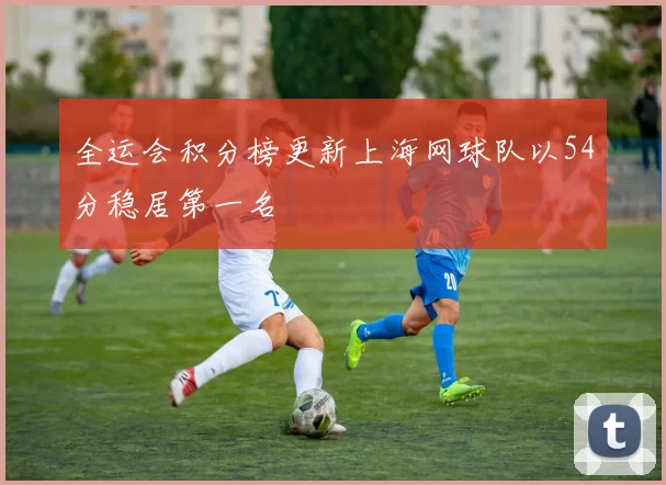 全运会积分榜更新上海网球队以54分稳居第一名