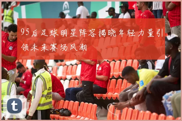 95后足球明星阵容揭晓年轻力量引领未来赛场风潮