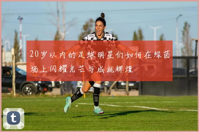 20岁以内的足球明星们如何在绿茵场上闪耀光芒与成就辉煌