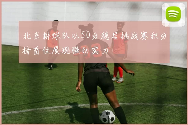 北京排球队以50分稳居挑战赛积分榜首位展现强劲实力