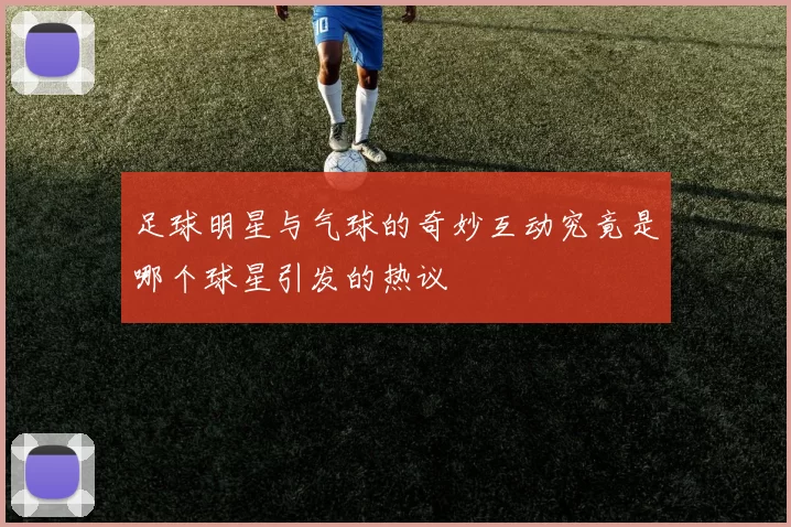 足球明星与气球的奇妙互动究竟是哪个球星引发的热议