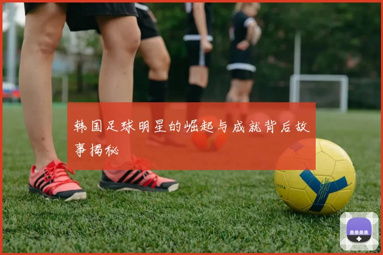 韩国足球明星的崛起与成就背后故事揭秘