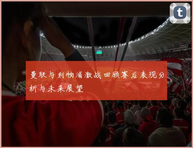 曼联与利物浦激战回顾赛后表现分析与未来展望