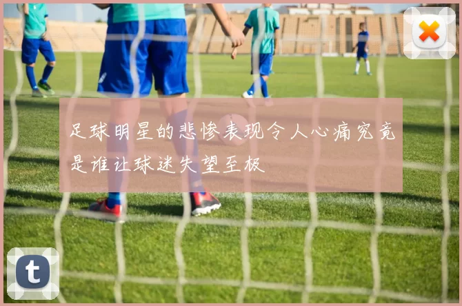 足球明星的悲惨表现令人心痛究竟是谁让球迷失望至极