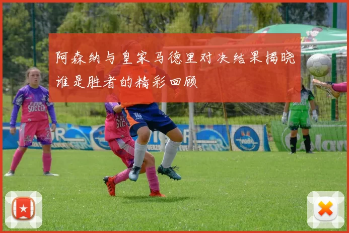 阿森纳与皇家马德里对决结果揭晓谁是胜者的精彩回顾