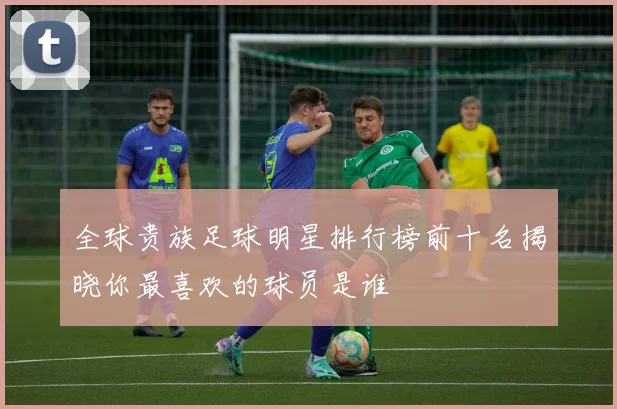 全球贵族足球明星排行榜前十名揭晓你最喜欢的球员是谁