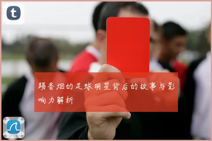 踢香烟的足球明星背后的故事与影响力解析