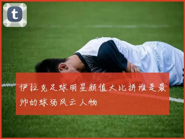 伊拉克足球明星颜值大比拼谁是最帅的球场风云人物