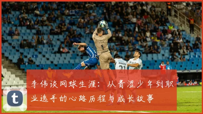 李伟谈网球生涯：从青涩少年到职业选手的心路历程与成长故事