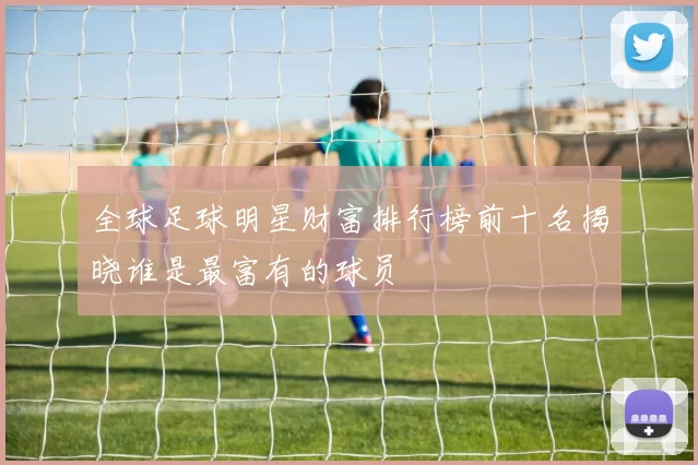 全球足球明星财富排行榜前十名揭晓谁是最富有的球员