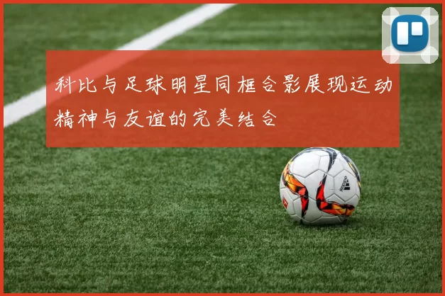 科比与足球明星同框合影展现运动精神与友谊的完美结合