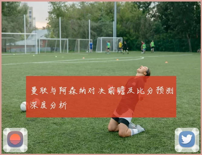 曼联与阿森纳对决前瞻及比分预测深度分析
