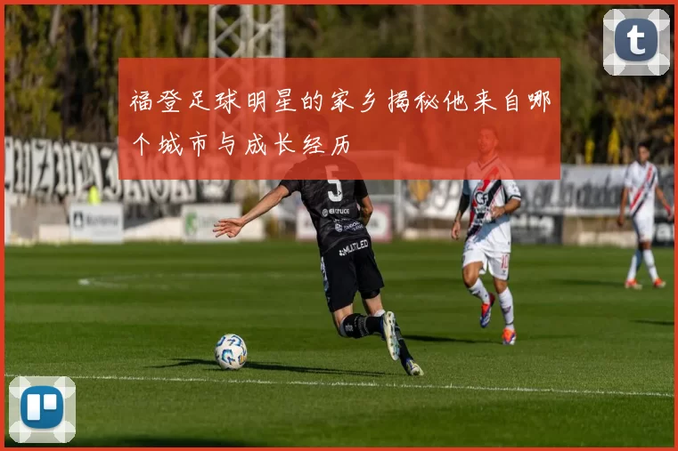 福登足球明星的家乡揭秘他来自哪个城市与成长经历
