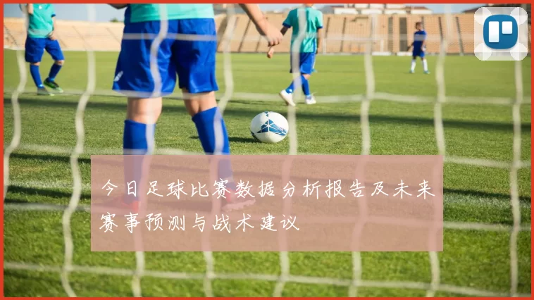 今日足球比赛数据分析报告及未来赛事预测与战术建议