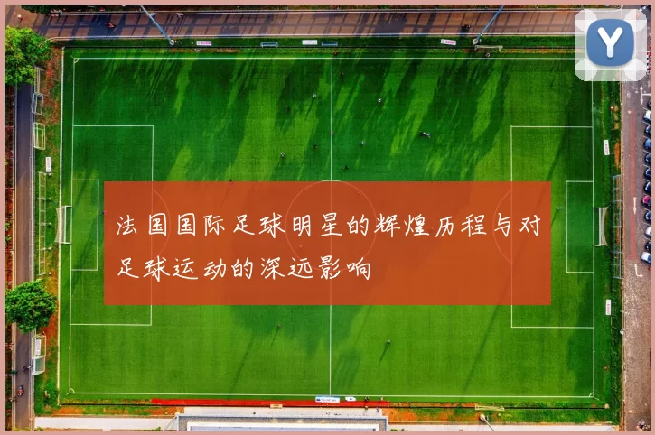 法国国际足球明星的辉煌历程与对足球运动的深远影响