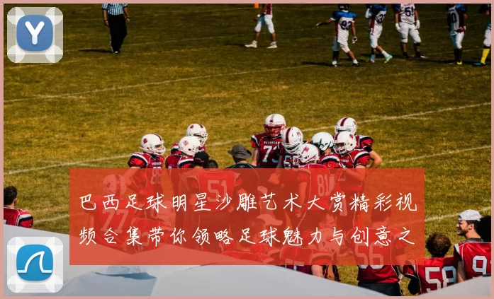 巴西足球明星沙雕艺术大赏精彩视频合集带你领略足球魅力与创意之美