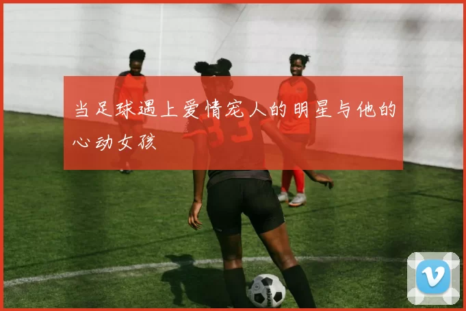 当足球遇上爱情宠人的明星与他的心动女孩