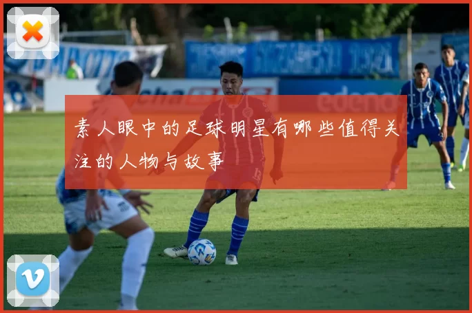 素人眼中的足球明星有哪些值得关注的人物与故事