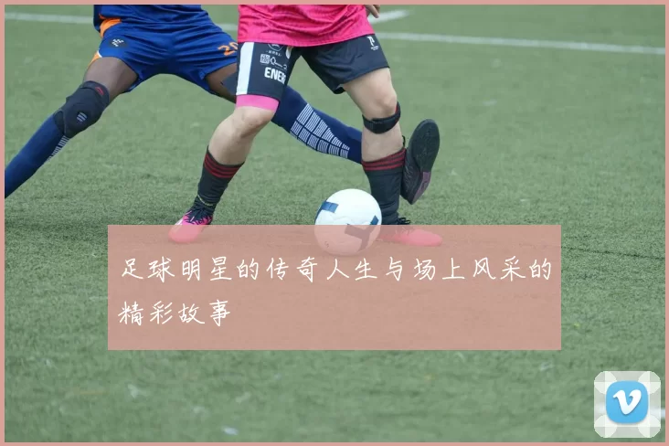 足球明星的传奇人生与场上风采的精彩故事