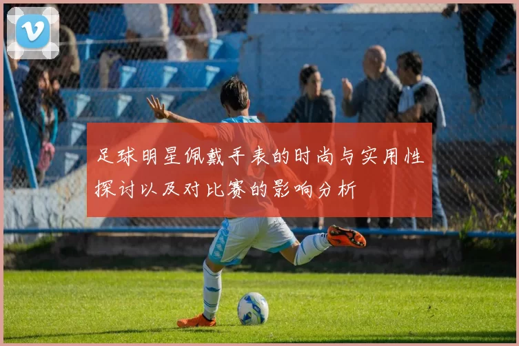 足球明星佩戴手表的时尚与实用性探讨以及对比赛的影响分析