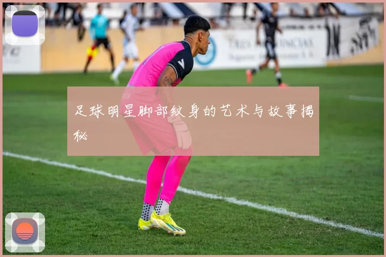 足球明星脚部纹身的艺术与故事揭秘