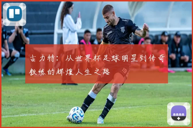古力特：从世界杯足球明星到传奇教练的辉煌人生之路