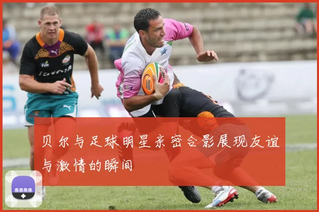 贝尔与足球明星亲密合影展现友谊与激情的瞬间