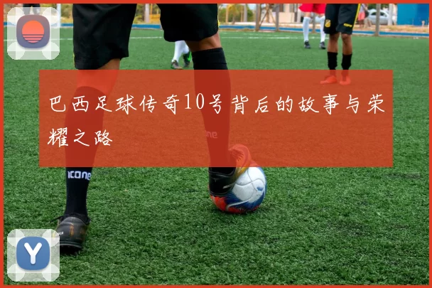 巴西足球传奇10号背后的故事与荣耀之路