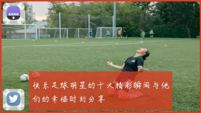 快乐足球明星的十大精彩瞬间与他们的幸福时刻分享