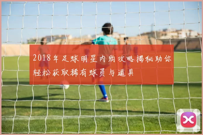 2018年足球明星内购攻略揭秘助你轻松获取稀有球员与道具