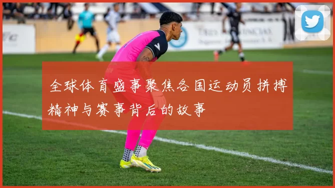 全球体育盛事聚焦各国运动员拼搏精神与赛事背后的故事