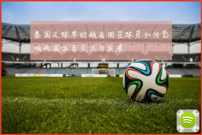 泰国足球界的越南明星球员如何影响两国体育交流与发展