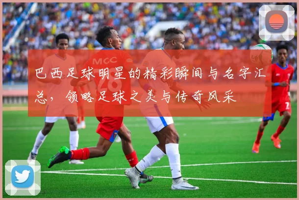 巴西足球明星的精彩瞬间与名字汇总，领略足球之美与传奇风采
