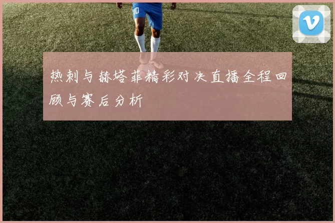 热刺与赫塔菲精彩对决直播全程回顾与赛后分析