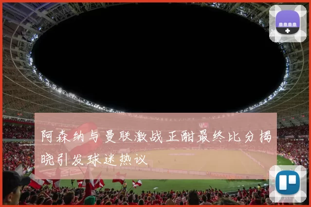 阿森纳与曼联激战正酣最终比分揭晓引发球迷热议