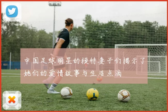 中国足球明星的模特妻子们揭示了她们的爱情故事与生活点滴
