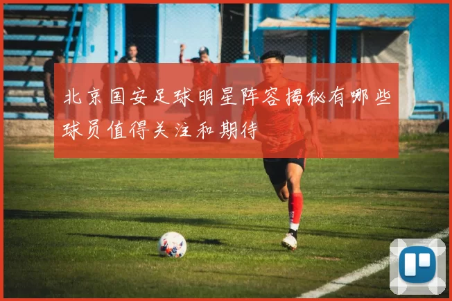 北京国安足球明星阵容揭秘有哪些球员值得关注和期待
