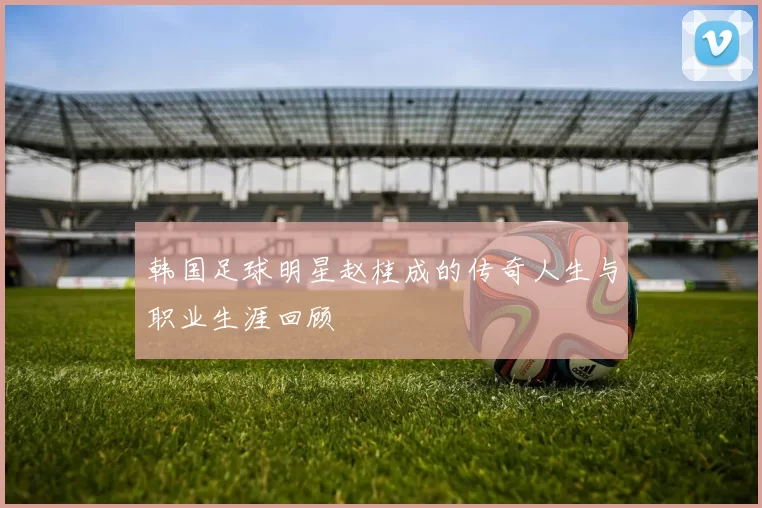 韩国足球明星赵桂成的传奇人生与职业生涯回顾