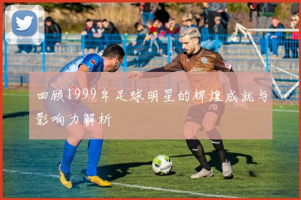 回顾1999年足球明星的辉煌成就与影响力解析