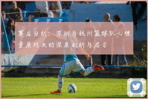 赛后分析：深圳与杭州篮球队心理素质对决的深度剖析与启示