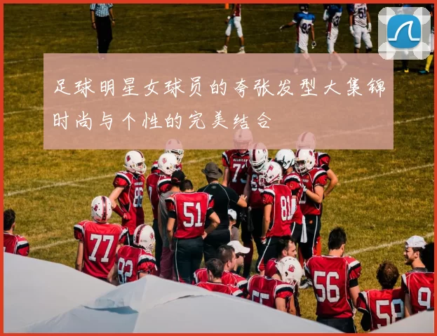 足球明星女球员的夸张发型大集锦时尚与个性的完美结合