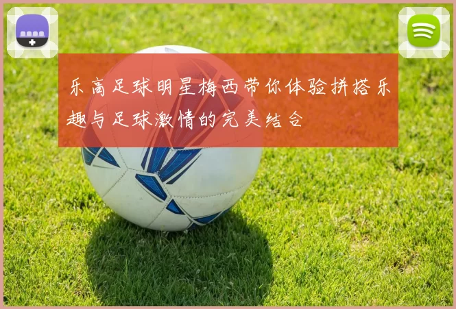 乐高足球明星梅西带你体验拼搭乐趣与足球激情的完美结合