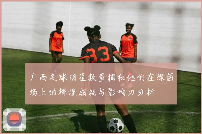 广西足球明星数量揭秘他们在绿茵场上的辉煌成就与影响力分析
