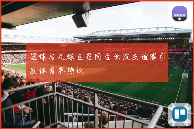 篮球与足球巨星同台竞技友谊赛引发体育界热议